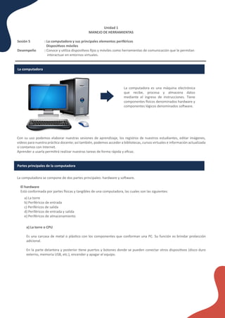 La computadora es una máquina electrónica
que recibe, procesa y almacena datos
mediante el ingreso de instrucciones. Tiene
componentes �sicos denominados hardware y
componentes lógicos denominados so�ware.
Unidad 1
MANEJO DE HERRAMIENTAS
Sesión 5 : La computadora y sus principales elementos periféricos
Disposi�vos móviles
Desempeño : Conoce y u�liza disposi�vos ﬁjos y móviles como herramientas de comunicación que le permitan
interactuar en entornos virtuales.
La computadora
Con su uso podemos elaborar nuestras sesiones de aprendizaje, los registros de nuestros estudiantes, editar imágenes,
videos para nuestra prác�ca docente; así también, podemos acceder a bibliotecas, cursos virtuales e información actualizada
si contamos con Internet.
Aprender a usarla permi�rá realizar nuestras tareas de forma rápida y eﬁcaz.
Partes principales de la computadora
La computadora se compone de dos partes principales: hardware y so�ware.
El hardware
Está conformada por partes �sicas y tangibles de una computadora, las cuales son las siguientes:
a) La torre
b) Periféricos de entrada
c) Periféricos de salida
d) Periféricos de entrada y salida
e) Periféricos de almacenamiento
a) La torre o CPU
Es una carcasa de metal o plás�co con los componentes que conforman una PC. Su función es brindar protección
adicional.
En la parte delantera y posterior �ene puertos y botones donde se pueden conectar otros disposi�vos (disco duro
externo, memoria USB, etc.), encender y apagar el equipo.
 