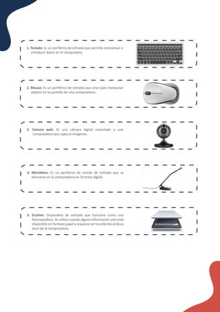 ¿Cómo funcionan los formularios en línea?
1. Teclado: Es un periférico de entrada que permite interactuar e
introducir datos en el computador.
2. Mouse: Es un periférico de entrada que sirve para manipular
objetos en la pantalla de una computadora.
3. Cámara web: Es una cámara digital conectada a una
computadora que captura imágenes.
4. Micrófono: Es un periférico de sonido de entrada que se
almacena en la computadora en formato digital.
5. Escáner: Disposi�vo de entrada que funciona como una
fotocopiadora. Se u�liza cuando alguna información solo está
disponible en formato papel y requiere ser transferida al disco
duro de la computadora.
 