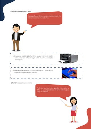 d) Periféricos de entrada y salida
Son aquellos periféricos que permiten la entrada y la
salida de datos al mismo �empo.
1. Impresoras mul�función: Periférico que permite la entrada de
datos, por medio del escáner y la salida de datos, a través de
la impresora.
2. Pantalla tác�l: Permite al usuario interactuar, a través de un
toque en la superﬁcie de la pantalla.
e) Periféricos de almacenamiento
Periféricos que permiten guardar información o
datos en la computadora o de forma externa para
luego ser u�lizada.
 