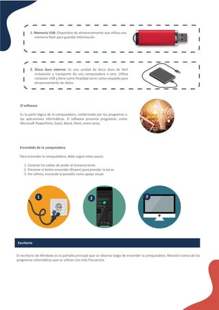 1. Memoria USB: Disposi�vo de almacenamiento que u�liza una
memoria ﬂash para guardar información.
2. Disco duro externo: Es una unidad de disco duro de fácil
instalación y transporte de una computadora a otra. U�liza
conexión USB y �ene como ﬁnalidad servir como respaldo para
almacenamiento de datos.
El so�ware
Es la parte lógica de la computadora, conformada por los programas o
las aplicaciones informá�cas. El so�ware presenta programas, como
Microso� PowerPoint, Excel, Word, Paint, entre otros.
Encendido de la computadora
Para encender la computadora, debe seguir estos pasos:
1. Conecte los cables de poder al tomacorriente.
2. Presione el botón encender (Power) para prender la torre.
3. Por úl�mo, encienda la pantalla como apoyo visual.
1 2 3
Escritorio
El escritorio de Windows es la pantalla principal que se observa luego de encender la computadora. Muestra íconos de los
programas informá�cos que se u�lizan con más frecuencia.
 