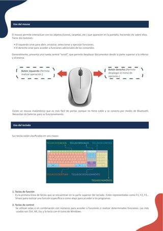 Uso del mouse
El mouse permite interactuar con los objetos (íconos, carpetas, etc.) que aparecen en la pantalla, haciendo clic sobre ellos.
Tiene dos botones:
• El izquierdo sirve para abrir, arrastrar, seleccionar y ejecutar funciones.
• El derecho sirve para acceder a funciones adicionales de los comandos.
Generalmente, presenta una rueda central “scroll”, que permite desplazar documentos desde la parte superior a la inferior
y viceversa.
Botón izquierdo (Permite
realizar operación.)
Botón derecho (Permite
desplegar el menú de
opciones.)
Existe un mouse inalámbrico que es más fácil de portar, porque no �ene cable y se conecta por medio de Bluetooth.
Necesitan de baterías para su funcionamiento.
Uso del teclado
Sus teclas están clasiﬁcadas en seis clases:
1. Teclas de función
Es la primera línea de teclas que se encuentran en la parte superior del teclado. Están representadas como F1, F2, F3…
Sirven para realizar una función especíﬁca o como atajo para acceder a los programas.
2. Teclas de control
Se u�lizan solas o en combinación con números para acceder a funciones o realizar determinadas funciones. Las más
usadas son Ctrl, Alt, Esc y la tecla con el ícono de Windows.
 
