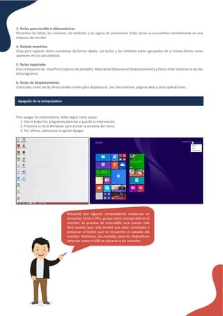 3. Teclas para escribir o alfanuméricas
Presentan las letras, los números, los símbolos y los signos de puntuación. Estas teclas se encuentran normalmente en una
máquina de escribir.
4. Teclado numérico
Sirve para ingresar datos numéricos de forma rápida. Las teclas y los símbolos están agrupados de la misma forma como
aparecen en las calculadoras.
5. Teclas especiales
Está compuesto de ImprPant (captura de pantalla), Bloq Despl (bloquea el desplazamiento) y Pausa Inter (de�ene la acción
del programa).
6. Teclas de desplazamiento
Conocidas como teclas direccionales sirven para desplazarse por documentos, páginas web y otras aplicaciones.
Apagado de la computadora
Para apagar la computadora, debe seguir estos pasos:
1. Cierre todos los programas abiertos y guarde la información.
2. Presione la tecla Windows para ac�var la ventana del menú.
3. Por úl�mo, seleccione la opción Apagar.
Recuerda que algunas computadoras modernas no
presentan torre o CPU, ya que viene incorporado en el
monitor. Su proceso de encendido será mucho más
fácil; puesto que, solo tendrá que estar conectado y
presionar el botón que se encuentra al costado del
monitor. Asimismo, las entradas para los disposi�vos
externos como el USB se ubicarán a los costados.
 