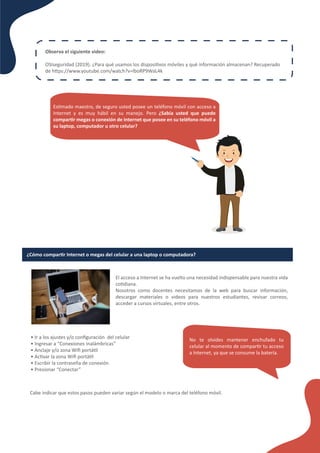 Es�mado maestro, de seguro usted posee un teléfono móvil con acceso a
Internet y es muy hábil en su manejo. Pero ¿Sabía usted que puede
compar�r megas o conexión de Internet que posee en su teléfono móvil a
su laptop, computador u otro celular?
Observa el siguiente video:
OSIseguridad (2019). ¿Para qué usamos los disposi�vos móviles y qué información almacenan? Recuperado
de h�ps://www.youtube.com/watch?v=lboRP9WaL4k
¿Cómo compar�r Internet o megas del celular a una laptop o computadora?
El acceso a Internet se ha vuelto una necesidad indispensable para nuestra vida
co�diana.
Nosotros como docentes necesitamos de la web para buscar información,
descargar materiales o videos para nuestros estudiantes, revisar correos,
acceder a cursos virtuales, entre otros.
• Ir a los ajustes y/o conﬁguración del celular
• Ingresar a “Conexiones inalámbricas”
• Anclaje y/o zona Wiﬁ portá�l
• Ac�var la zona Wiﬁ portá�l
• Escribir la contraseña de conexión
• Presionar “Conectar”
No te olvides mantener enchufado tu
celular al momento de compar�r tu acceso
a Internet, ya que se consume la batería.
Cabe indicar que estos pasos pueden variar según el modelo o marca del teléfono móvil.
 