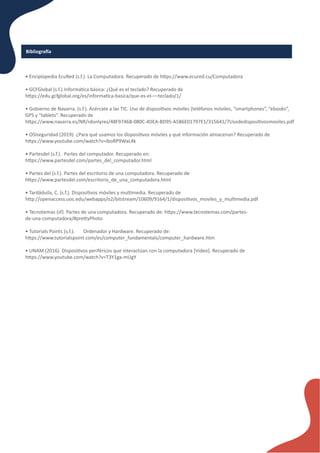 Bibliogra�a
• Enciplopedia EcuRed (s.f.). La Computadora. Recuperado de h�ps://www.ecured.cu/Computadora
• GCFGlobal (s.f.).Informá�ca básica: ¿Qué es el teclado? Recuperado de
h�ps://edu.gcfglobal.org/es/informa�ca-basica/que-es-el-––teclado/1/
• Gobierno de Navarra. (s.f.). Acércate a las TIC. Uso de disposi�vos móviles (teléfonos móviles, “smartphones”, “ebooks”,
GPS y “tablets”. Recuperado de
h�ps://www.navarra.es/NR/rdonlyres/48F9746B-080C-4DEA-BD95-A5B6E01797E1/315641/7Usodedisposi�vosmoviles.pdf
• OSIseguridad (2019). ¿Para qué usamos los disposi�vos móviles y qué información almacenan? Recuperado de
h�ps://www.youtube.com/watch?v=lboRP9WaL4k
• Partesdel (s.f.). Partes del computador. Recuperado en:
h�ps://www.partesdel.com/partes_del_computador.html
• Partes del (s.f.). Partes del escritorio de una computadora. Recuperado de
h�ps://www.partesdel.com/escritorio_de_una_computadora.html
• Tardáduila, C. (s.f.). Disposi�vos móviles y mul�media. Recuperado de
h�p://openaccess.uoc.edu/webapps/o2/bitstream/10609/9164/1/disposi�vos_moviles_y_mul�media.pdf
• Tecnotemas (sf). Partes de una computadora. Recuperado de: h�ps://www.tecnotemas.com/partes-
de-una-computadora/#pre�yPhoto
• Tutorials Points (s.f.). Ordenador y Hardware. Recuperado de:
h�ps://www.tutorialspoint.com/es/computer_fundamentals/computer_hardware.htm
• UNAM (2016). Disposi�vos periféricos que interactúan con la computadora [Video]. Recuperado de
h�ps://www.youtube.com/watch?v=T3Y1ga-mUgY
 