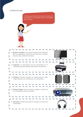 c) Periféricos de salida
Periféricos que reciben información procesada en la
computadora y la reproducen para ser percep�ble
ante el usuario.
1. Monitor o pantalla: Es el principal componente de salida que
�ene la computadora. Permite ver las tareas que se realizan.
Hay varios �pos y diferentes tamaños.
2. Impresora: Los documentos que son almacenados en la
computadora pueden obtenerse �sicamente al imprimirse.
3. Parlantes: Permiten escuchar los sonidos (música, video,
juegos, películas, etc.) emi�dos por una computadora.
4. Proyector digital: Permite proyectar imágenes y sonidos de
una computadora sobre una pantalla.
5. Auriculares: Periférico que permite reproducir sonidos de la
computadora.
 
