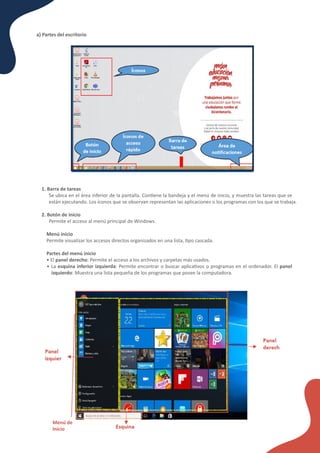 a) Partes del escritorio
1. Barra de tareas
Se ubica en el área inferior de la pantalla. Con�ene la bandeja y el menú de inicio, y muestra las tareas que se
están ejecutando. Los íconos que se observan representan las aplicaciones o los programas con los que se trabaja.
2. Botón de inicio
Permite el acceso al menú principal de Windows.
Menú inicio
Permite visualizar los accesos directos organizados en una lista, �po cascada.
Partes del menú inicio
• El panel derecho: Permite el acceso a los archivos y carpetas más usados.
• La esquina inferior izquierda: Permite encontrar o buscar aplica�vos o programas en el ordenador. El panel
izquierdo: Muestra una lista pequeña de los programas que posee la computadora.
Menú de
Inicio
 