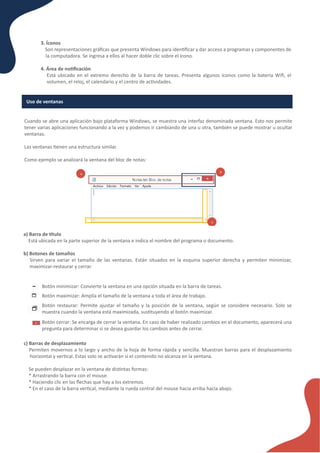 3. Íconos
Son representaciones gráﬁcas que presenta Windows para iden�ﬁcar y dar acceso a programas y componentes de
la computadora. Se ingresa a ellos al hacer doble clic sobre el ícono.
4. Área de no�ﬁcación
Está ubicado en el extremo derecho de la barra de tareas. Presenta algunos íconos como la batería Wiﬁ, el
volumen, el reloj, el calendario y el centro de ac�vidades.
Uso de ventanas
Cuando se abre una aplicación bajo plataforma Windows, se muestra una interfaz denominada ventana. Esto nos permite
tener varias aplicaciones funcionando a la vez y podemos ir cambiando de una u otra, también se puede mostrar u ocultar
ventanas.
Las ventanas �enen una estructura similar.
Como ejemplo se analizará la ventana del bloc de notas:
a) Barra de �tulo
Está ubicada en la parte superior de la ventana e indica el nombre del programa o documento.
b) Botones de tamaños
Sirven para variar el tamaño de las ventanas. Están situados en la esquina superior derecha y permiten minimizar,
maximizar-restaurar y cerrar.
Botón minimizar: Convierte la ventana en una opción situada en la barra de tareas.
Botón maximizar: Amplía el tamaño de la ventana a toda el área de trabajo.
Botón restaurar: Permite ajustar el tamaño y la posición de la ventana, según se considere necesario. Solo se
muestra cuando la ventana está maximizada, sus�tuyendo al botón maximizar.
Botón cerrar: Se encarga de cerrar la ventana. En caso de haber realizado cambios en el documento, aparecerá una
pregunta para determinar si se desea guardar los cambios antes de cerrar.
c) Barras de desplazamiento
Permiten movernos a lo largo y ancho de la hoja de forma rápida y sencilla. Muestran barras para el desplazamiento
horizontal y ver�cal. Estas solo se ac�varán si el contenido no alcanza en la ventana.
Se pueden desplazar en la ventana de dis�ntas formas:
* Arrastrando la barra con el mouse.
* Haciendo clic en las ﬂechas que hay a los extremos.
* En el caso de la barra ver�cal, mediante la rueda central del mouse hacia arriba hacia abajo.
 