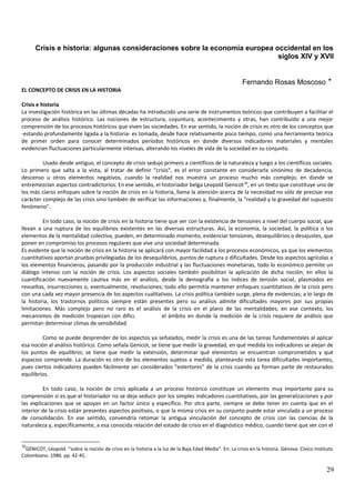Crisis e historia: algunas consideraciones sobre la economía europea occidental en los
siglos XIV y XVII
Fernando Rosas Moscoso *
EL CONCEPTO DE CRISIS EN LA HISTORIA
Crisis e historia
La investigación histórica en las últimas décadas ha introducido una serie de instrumentos teóricos que contribuyen a facilitar el
proceso de análisis histórico. Las nociones de estructura, coyuntura, acontecimiento y otras, han contribuido a una mejor
comprensión de los procesos históricos que viven las sociedades. En ese sentido, la noción de crisis es otro de los conceptos que
-estando profundamente ligada a la historia- es tomada, desde hace relativamente poco tiempo, como una herramienta teórica
de primer orden para conocer determinados períodos históricos en donde diversos indicadores materiales y mentales
evidencian fluctuaciones particularmente intensas, alterando los niveles de vida de la sociedad en su conjunto.
Usado desde antiguo, el concepto de crisis sedujo primero a científicos de la naturaleza y luego a los científicos sociales.
Lo primero que salta a la vista, al tratar de definir "crisis", es el error constante en considerarla sinónimo de decadencia,
descenso u otros elementos negativos, cuando la realidad nos muestra un proceso mucho más complejo, en donde se
entremezclan aspectos contradictorios. En ese sentido, el historiador belga Leopold Genicot30
, en un texto que constituye uno de
los más claros enfoques sobre la noción de crisis en la historia, llama la atención acerca de la necesidad no sólo de precisar ese
carácter complejo de las crisis sino también de verificar las informaciones y, finalmente, la "realidad y la gravedad del supuesto
fenómeno".
En todo caso, la noción de crisis en la historia tiene que ver con la existencia de tensiones a nivel del cuerpo social, que
llevan a una ruptura de los equilibrios existentes en las diversas estructuras. Así, la economía, la sociedad, la política o los
elementos de la mentalidad colectiva, pueden, en determinado momento, evidenciar tensiones, desequilibrios o desajustes, que
ponen en compromiso los procesos regulares que vive una sociedad determinada.
Es evidente que la noción de crisis en la historia se aplicará con mayor facilidad a los procesos económicos, ya que los elementos
cuantitativos aportan pruebas privilegiadas de los desequilibrios, puntos de ruptura o dificultades. Desde los aspectos agrícolas a
los elementos financieros, pasando por la producción industrial y las fluctuaciones monetarias, todo lo económico permite un
diálogo intenso con la noción de crisis. Los aspectos sociales también posibilitan la aplicación de dicha noción; en ellos la
cuantificación nuevamente cautiva más en el análisis, desde la demografía a los índices de tensión social, plasmados en
revueltas, insurrecciones o, eventualmente, revoluciones; todo ello permitía mantener enfoques cuantitativos de la crisis pero
con una cada vez mayor presencia de los aspectos cualitativos. La crisis política también surge, plena de evidencias; a lo largo de
la historia, los trastornos políticos siempre están presentes pero su análisis admite dificultades mayores por sus propias
limitaciones. Más complejo pero no raro es el análisis de la crisis en el plano de las mentalidades; en ese contexto, los
mecanismos de medición tropiezan con dificultades, es el ámbito en donde la medición de la crisis requiere de análisis que
permitan determinar climas de sensibilidad.
Como se puede desprender de los aspectos ya señalados, medir la crisis es una de las tareas fundamentales al aplicar
esa noción al análisis histórico. Como señala Genicot, se tiene que medir la gravedad, en qué medida los indicadores se alejan de
los puntos de equilibrio; se tiene que medir la extensión, determinar qué elementos se encuentran comprometidos y qué
espacios comprende. La duración es otro de los elementos sujetos a medida, planteando esta tarea dificultades importantes,
pues ciertos indicadores pueden fácilmente ser considerados "estertores" de la crisis cuando ya forman parte de restaurados
equilibrios.
En todo caso, la noción de crisis aplicada a un proceso histórico constituye un elemento muy importante para su
comprensión si es que el historiador no se deja seducir por los simples indicadores cuantitativos, por las generalizaciones y por
las explicaciones que se apoyan en un factor único y específico. Por otra parte, siempre se debe tener en cuenta que en el
interior de la crisis están presentes aspectos positivos, o que la misma crisis en su conjunto puede estar vinculada a un proceso
de consolidación. En ese sentido, convendría retomar la antigua vinculación del concepto de crisis con las ciencias de la
naturaleza y, específicamente, a esa conocida relación del estado de crisis en el diagnóstico médico, cuando tiene que ver con el
30
GENICOT, Léopold. “sobre la noción de crisis en la historia a la luz de la Baja Edad Media". En: La crisis en la historia. Génova: Cívico Instituto
Colombiano. 1986. pp. 42-45.
29
 