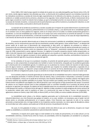 Entre 1348 y 1351 toda Europa soportó el embate de la peste con una caída demográfica que fluctuó entre el 20 y 50
por ciento, siendo algunas regiones más afectadas que otras. La disminución de la población generó una inmediata inversión de
los indicadores económicos y sociales de inicios de siglo; especialmente en lo referente a los salarios y los precios, en los que se
evidenció un notable aumento de los primeros y descenso en los segundos. Como señala Pounds, el efecto revolucionario de la
peste negra consistió en invertir la relación tierra-trabajo, ya que la mortandad convirtió a la mano de obra en artículo escaso 37
.
La escasez de moneda circulante, a consecuencia de las perturbaciones que sufrió el comercio y la producción industrial, se unió
a los factores mencionados, acentuando la disminución de precios.
La inversión de las tendencias económicas y sociales causadas por el impacto de la peste determinaron una disminución
de la rentabilidad mercantil e industrial, preferentemente en el contexto urbano, y una disminución de la rentabilidad agrícola
en el contexto rural; en otras palabras los negocios, tanto en el campo como en la ciudad, no estaban produciendo ganancias o
excedentes. La crisis de rentabilidad que se dejó sentir en el campo tuvo como consecuencia un aumento de opresión a la masa
campesina por parte de los terratenientes, a través del incremento de impuestos o corveas, en los casos de mayor dependencia,
o de intentos de disminución de salarios en el caso de trabajadores asalariados.
El aumento de opresión determinado por el deseo de contrarrestar la pérdida de rentabilidad, determinó la aparición
de revueltas, con las consecuencias que este tipo de movimientos sociales solían generar. Como señala Fossier38
, es después del
primer asalto de la peste que el descontento del campesinado se deja sentir; en Inglaterra las protestas se realizan a
consecuencia de una ordenanza emitida por el rey Eduardo III en 1351, para frenar el alza de salarios provocada por la peste; en
Francia los campesinos se resisten contra los impuestos reales. La "Jacquerie", movimiento campesino que se inició el 23 de
mayo de 1358, comprometió a varias regiones francesas. En Inglaterra la revuelta campesina alcanzó niveles excepcionales, en
1381 el alza del impuesto de la capitación (pago personal), generó una revuelta en la región de Essex que se extendió a otras
zonas del reino. Todas las regiones europeas se vieron agitadas por pequeñas o grandes revueltas, acentuándose el proceso en
la segunda mitad del siglo XIV y las primeras décadas del siglo XV.
En los contextos en los que no se producen revueltas, el aumento de opresión genera un proceso migratorio campo-
ciudad que no sólo compromete al campesinado sino también al sector terrateniente, empujado por los problemas generados
por la disminución de la rentabilidad agrícola. Es evidente que no se plantean los mismos niveles de reacción en toda Europa,
pero de alguna manera es posible establecer tendencias generales que respetan las variables temporales y espaciales de un
proceso bastante complejo. La migración campo-ciudad genera un aumento de tierras abandonadas que ya se había iniciado
después de 1348 con la llegada de la peste, lo que se convierte en el mejor indicador del impacto de la crisis en el sector rural.
En el contexto urbano la situación generada por la disminución de la rentabilidad mercantil e industrial había generado
a su vez desajustes profundos. El intento de frenar alzas de salarios, lleva a comerciantes e industriales a aumentar la presión
sobre los trabajadores, incluso con la ayuda de la monarquía, esta situación desemboca en revueltas urbanas más fugaces pero
no menos violentas que aquellas realizadas en el campo. Hay que resaltar que ciudades como París, Milán, Venecia, Florencia y
Colonia tenían una población que llegaba a las 100 mil personas y que crecía gracias al flujo proveniente del campo. El aumento
de salarios no era ninguna solución para la clase trabajadora pues su correlato inmediato era el aumento de precios de los
productos no agrícolas; por ejemplo, los objetos de fierro trabajado pasan de una valoración promedio de 100 a inicios del siglo,
a 160 después de la peste y a 350 para inicios del siglo XV. Además se debe considerar la caída vertiginosa de ciertos sectores de
la producción urbana tales como la textilería en Italia o la construcción de naves en Rouen, Francia. Así empezaron las
agitaciones urbanas en Gante y Lieja 1349-1350), en Roma (1347), en París (1358) y en varias ciudades alemanas (1378-1382).
La inestabilidad social urbana y los efectos negativos generados por la disminución de la rentabilidad mercantil e
industrial determinan una crisis financiera que golpea la ciudad y, en su caso, también a la monarquía, pues el poder real ahí
donde existía se articulaba profundamente en el espacio urbano. Crisis financiera que repercute no sólo en las cuentas
personales y empresariales sino a la larga también en las incipientes cuentas nacionales. Los claros signos de decadencia urbana
se encontraban por calles y plazas, acentuados por la falta de servicios o la paralización de obras.
Así, pues, la crisis golpeaba al campo y a la ciudad, siendo esta última la que, por su dinamismo, recupera con mayor
rapidez su estabilidad y se convierte nuevamente en polo de desarrollo material.
Finalmente, el impacto de la peste negra se notó también en los modos de pensamiento, en la vida cultural y en las
sensibilidades colectivas, creando fisuras entre las masas y las autoridades, entre los marginados y la sociedad en su conjunto;
37
POUNDS, Norman. Historia económica de la Europa medieval. Cap. X. p. 513.
38
FOSSIER, Robert. Le Moyen Age. Le Temps des crises 1250-1520, pp. 91-93.
35
 