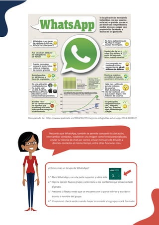 ¿Cómo crear un Grupo de WhatsApp?
1.° Abre WhatsApp y ve a la parte superior y ubica este
2.° Elige la opción Nuevo grupo y selecciona a los contactos que deseas añadir
al grupo.
3.° Presiona la ﬂecha verde que se encuentra en la parte inferior y escribe el
asunto o nombre del grupo.
4.° Presiona el check verde cuando hayas terminado y tu grupo estará formado.
Recuperado de: h�ps://www.ipadizate.es/2014/12/27/mejores-infograﬁas-whatsapp-2014-128932/
Recuerda que WhatsApp, también te permite compar�r tu ubicación,
intercambiar contactos, establecer una imagen como fondo personalizado,
enviar tu historial de chat por correo, enviar mensajes de difusión a
diversos contactos al mismo �empo, entre otras funciones más.
 
