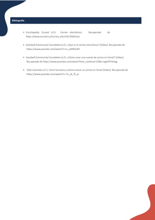 • Enciclopedia Ecured (s.f.). Correo electrónico. Recuperado de
h�ps://www.ecured.cu/Correo_electr%C3%B3nico
• Goodwill Community Founda�on (s.f.). ¿Qué es el correo electrónico? [Vídeo]. Recuperado de
h�ps://www.youtube.com/watch?v=ni_w00FkcNY
• Goodwill Community Founda�on (s.f.). ¿Cómo crear una cuenta de correo en Gmail? [Video].
Recuperado de h�ps://www.youtube.com/watch?�me_con�nue=22&v=ugqTR7Heiqg
• Todo tutoriales (s.f.). Cómo funciona y cóomo enviar un correo en Gmail [Video]. Recuperado de
h�ps://www.youtube.com/watch?v=-lV_uk_fS_w
Bibliogra�a
 