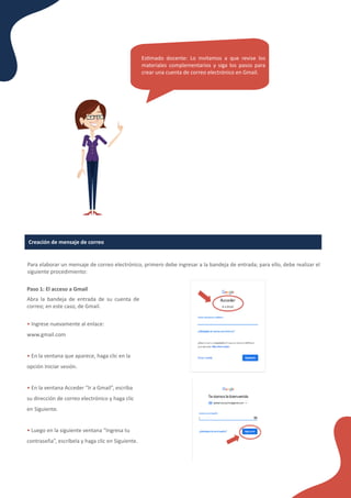 Creación de mensaje de correo
Para elaborar un mensaje de correo electrónico, primero debe ingresar a la bandeja de entrada; para ello, debe realizar el
siguiente procedimiento:
Paso 1: El acceso a Gmail
Abra la bandeja de entrada de su cuenta de
correo; en este caso, de Gmail.
• Ingrese nuevamente al enlace:
www.gmail.com
• En la ventana que aparece, haga clic en la
opción Iniciar sesión.
• En la ventana Acceder “Ir a Gmail”, escriba
su dirección de correo electrónico y haga clic
en Siguiente.
• Luego en la siguiente ventana “Ingresa tu
contraseña”, escríbela y haga clic en Siguiente.
Es�mado docente: Lo invitamos a que revise los
materiales complementarios y siga los pasos para
crear una cuenta de correo electrónico en Gmail.
 