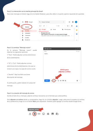 ¿Cómo funcionan los formularios en línea?
Paso 3: La ventana “Mensaje nuevo”
En la ventana “Mensaje nuevo”, puede
observar las siguientes opciones:
• “Para”: Podrá adjuntar correos electrónicos
de los des�natarios.
• “CC” y “Cco”: Podrá adjuntar correos
electrónicos de los des�natarios a los que se
enviará una copia o la copia de correo oculto.
• “Asunto”: Aquí escribirá una breve
descripción del mensaje.
A con�nuación, podrá redactar el cuerpo del
mensaje.
Paso 2: La interacción con la interfaz principal de Gmail
Para crear mensajes en Gmail, haga clic en el botón Redactar; para ello, debe ir a la parte superior izquierda de la pantalla.
Paso 4: La creación del mensaje de correo
Escriba el texto de su mensaje y adjunte archivos necesarios con el formato que usted preﬁera.
Para adjuntar un archivo desde su computadora, haga clic en el botón adjuntar. Luego, seleccione la carpeta o el archivo
de su preferencia y haga clic en el botón Abrir para adjuntarlo. También podrá agregar un archivo desde Google Drive.
 