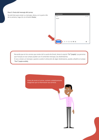 Recuerda que en los correos que envíes de la cuenta de Gmail, �enes la opción “Cc” (copia). Las personas
que incluyas en ese campo pueden ver el contenido mensaje y los des�natarios.
Si vas a enviar un mensaje y quieres ocultar la dirección de algún des�natario, puedes añadirlo al campo
“Cco” (copia oculta).
Paso 5: Envío del mensaje del correo
Ya está listo para enviar su mensaje; ahora, en la parte inferior
de la ventana, haga clic en el botón Enviar.
Antes de enviar el correo, revíselo cuidadosamente.
Asegúrese que la información sea correcta.
 