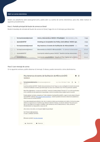 Abrir un correo electrónico
Desde una plataforma web (www.gmail.com), podrá abrir su cuenta de correo electrónico; para ello, debe realizar el
siguiente procedimiento:
Paso 1: Pantalla principal del buzón de correos en Gmail
Desde la bandeja de entrada del buzón de correo en Gmail, haga clic en el mensaje que desea leer.
Paso 2: Leer mensaje de correo
En la siguiente ventana, podrá observar el mensaje. Si desea, puede reenviarlo a otros des�natarios.
 