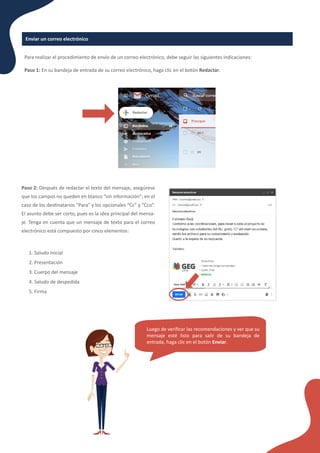 Enviar un correo electrónico
Para realizar el procedimiento de envío de un correo electrónico, debe seguir las siguientes indicaciones:
Paso 1: En su bandeja de entrada de su correo electrónico, haga clic en el botón Redactar.
Paso 2: Después de redactar el texto del mensaje, asegúrese
que los campos no queden en blanco “sin información”; en el
caso de los des�natarios “Para” y los opcionales “Cc” y “Cco”.
El asunto debe ser corto, pues es la idea principal del mensa-
je. Tenga en cuenta que un mensaje de texto para el correo
electrónico está compuesto por cinco elementos:
1. Saludo inicial
2. Presentación
3. Cuerpo del mensaje
4. Saludo de despedida
5. Firma
Luego de veriﬁcar las recomendaciones y ver que su
mensaje esté listo para salir de su bandeja de
entrada, haga clic en el botón Enviar.
 