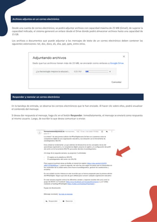 Archivos adjuntos en un correo electrónico
Desde una cuenta de correo electrónico, se podrá adjuntar archivos con capacidad máxima de 25 MB (Gmail); de superar la
capacidad indicada, el sistema generará un enlace desde el Drive donde podrá almacenar archivos hasta una capacidad de
15 GB.
Los archivos o documentos que puede adjuntar a los mensajes de texto de un correo electrónico deben contener las
siguientes extensiones: txt, doc, docx, xls, xlsx, ppt, pptx, entre otros.
En la bandeja de entrada, se observa los correos electrónicos que le han enviado. Al hacer clic sobre ellos, podrá visualizar
el contenido del mensaje.
Si desea dar respuesta al mensaje, haga clic en el botón Responder. Inmediatamente, el mensaje se enviará como respuesta
al mismo usuario. Luego, de escribir lo que desea comunicar o enviar.
Responder y reenviar un correo electrónico
 