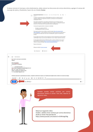 Si desea reenviar el mensaje a otros des�natarios, debe colocar las direcciones de correo electrónico, agregar el cuerpo del
mensaje de texto y, ﬁnalmente, hacer clic en el botón Enviar.
También puedes enviar archivos por correo
electrónico desde el celular. Para ello, observa el
siguiente video.
Observa el siguiente video:
Chable J. (2018). Enviar archivos por correo electrónico
desde el celular. Recuperado de
h�ps://www.youtube.com/watch?v=Eh9PsHgGY8g
 