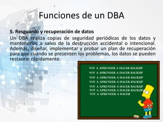 Funciones de un DBA
5. Resguardo y recuperación de datos
Un DBA realiza copias de seguridad periódicas de los datos y
mantenerlos a salvo de la destrucción accidental o intencional.
Además, diseñar, implementar y probar un plan de recuperación
para que cuando se presenten los problemas, los datos se pueden
restaurar rápidamente.
 