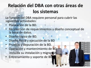 Relación del DBA con otras áreas de
los sistemas
La función del DBA requiere personal para cubrir las
siguientes actividades:
• Planeación de la BD.
• Recolección de requerimientos y diseño conceptual de
la base de datos.
• Diseño lógico de BD.
• Diseño físico y ejecución de la BD
• Pruebas y depuración de la BD.
• Operación y mantenimiento de BD,
incluida su instalación y migración.
• Entrenamiento y soporte de BD.
 