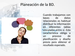 Planeación de la BD.
Cuando trabajamos con
bases de datos
relacionales es habitual
distribuir la información
en diferentes tablas
vinculadas entre sí. Esta
característica obliga a
un proceso de
planificación y diseño
previo para obtener el
resultado esperado.
 
