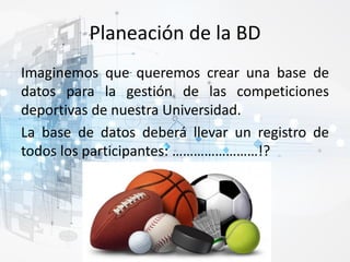 Planeación de la BD
Imaginemos que queremos crear una base de
datos para la gestión de las competiciones
deportivas de nuestra Universidad.
La base de datos deberá llevar un registro de
todos los participantes: ……………………!?
 