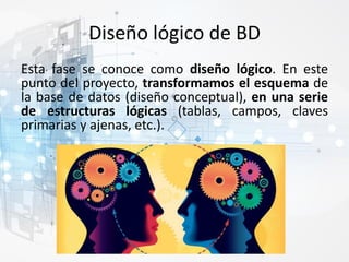 Diseño lógico de BD
Esta fase se conoce como diseño lógico. En este
punto del proyecto, transformamos el esquema de
la base de datos (diseño conceptual), en una serie
de estructuras lógicas (tablas, campos, claves
primarias y ajenas, etc.).
 
