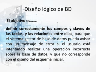 Diseño lógico de BD
definir correctamente los campos y claves de
las tablas, y las relaciones entre ellas, para que
el sistema gestor de base de datos pueda avisar
con un mensaje de error si el usuario está
intentando realizar una operación incorrecta
sobre la base de datos, y que no corresponde
con el diseño del esquema inicial.
El objetivo es…….
 