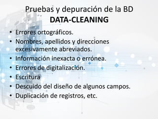 Pruebas y depuración de la BD
DATA-CLEANING
• Errores ortográficos.
• Nombres, apellidos y direcciones
excesivamente abreviados.
• Información inexacta o errónea.
• Errores de digitalización.
• Escritura
• Descuido del diseño de algunos campos.
• Duplicación de registros, etc.
 