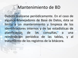 Mantenimiento de BD
Deberá realizarse periódicamente. En el caso de
algunos Manejadores de Base de Datos, ésta se
limita a un mantenimiento y limpieza de los
identificadores internos y de las estadísticas de
planificación de las consultas, a una
reindexación periódica de las tablas, y al
tratamiento de los registros de la bitácora.
 