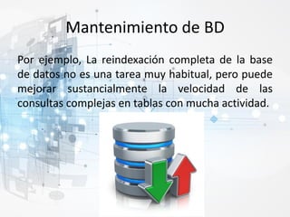 Mantenimiento de BD
Por ejemplo, La reindexación completa de la base
de datos no es una tarea muy habitual, pero puede
mejorar sustancialmente la velocidad de las
consultas complejas en tablas con mucha actividad.
 