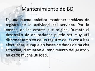 Mantenimiento de BD
Es una buena práctica mantener archivos de
registro de la actividad del servidor. Por lo
menos, de los errores que origina. Durante el
desarrollo de aplicaciones puede ser muy útil
disponer también de un registro de las consultas
efectuadas, aunque en bases de datos de mucha
actividad, disminuye el rendimiento del gestor y
no es de mucha utilidad.
 