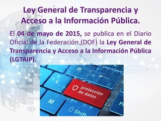 Ley General de Transparencia y
Acceso a la Información Pública.
El 04 de mayo de 2015, se publica en el Diario
Oficial de la Federación (DOF) la Ley General de
Transparencia y Acceso a la Información Pública
(LGTAIP).
 