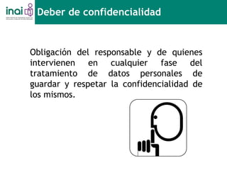 Obligación del responsable y de quienes
intervienen en cualquier fase del
tratamiento de datos personales de
guardar y respetar la confidencialidad de
los mismos.
Deber de confidencialidad
 