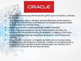 1. Es una herramienta de administración gráfica que es intuitiva y cómoda
de utilizar.
2. Ayuda a analizar datos y efectuar recomendaciones concernientes a
mejorar el rendimiento y la eficiencia en el manejo de aquellos datos
que se encuentran almacenados.
3. Apoya en el diseño y optimización de modelos de datos.
4. Asistir a los desarrolladores con sus conocimientos de SQL y de
construcción de procedimientos almacenados y triggers, entre otros.
5. Apoya en la definición de estándares de diseño y nomenclatura de
objetos.
6. Documentar y mantener un registro periódico de las mantenciones,
actualizaciones de hardware y software, cambios en las aplicaciones y,
en general, todos aquellos eventos relacionados con cambios en el
entorno de utilización de una base de datos.
 
