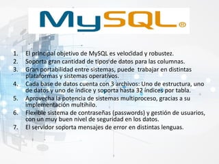 1. El principal objetivo de MySQL es velocidad y robustez.
2. Soporta gran cantidad de tipos de datos para las columnas.
3. Gran portabilidad entre sistemas, puede trabajar en distintas
plataformas y sistemas operativos.
4. Cada base de datos cuenta con 3 archivos: Uno de estructura, uno
de datos y uno de índice y soporta hasta 32 índices por tabla.
5. Aprovecha la potencia de sistemas multiproceso, gracias a su
implementación multihilo.
6. Flexible sistema de contraseñas (passwords) y gestión de usuarios,
con un muy buen nivel de seguridad en los datos.
7. El servidor soporta mensajes de error en distintas lenguas.
 