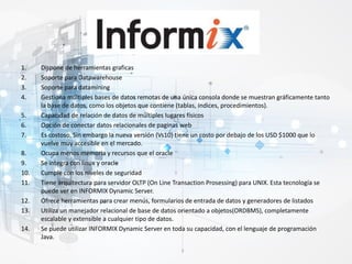 1. Dispone de herramientas graficas
2. Soporte para Datawarehouse
3. Soporte para datamining
4. Gestiona múltiples bases de datos remotas de una única consola donde se muestran gráficamente tanto
la base de datos, como los objetos que contiene (tablas, índices, procedimientos).
5. Capacidad de relación de datos de múltiples lugares físicos
6. Opción de conectar datos relacionales de paginas web
7. Es costoso, Sin embargo la nueva versión (Vs10) tiene un costo por debajo de los USD $1000 que lo
vuelve muy accesible en el mercado.
8. Ocupa menos memoria y recursos que el oracle
9. Se integra con linux y oracle
10. Cumple con los niveles de seguridad
11. Tiene arquitectura para servidor OLTP (On Line Transaction Prosessing) para UNIX. Esta tecnología se
puede ver en INFORMIX Dynamic Server.
12. Ofrece herramientas para crear menús, formularios de entrada de datos y generadores de listados
13. Utiliza un manejador relacional de base de datos orientado a objetos(ORDBMS), completamente
escalable y extensible a cualquier tipo de datos.
14. Se puede utilizar INFORMIX Dynamic Server en toda su capacidad, con el lenguaje de programación
Java.
 