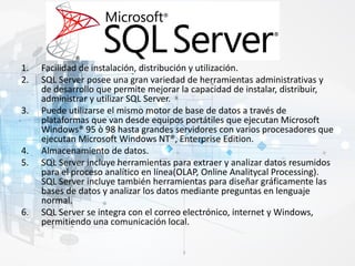 1. Facilidad de instalación, distribución y utilización.
2. SQL Server posee una gran variedad de herramientas administrativas y
de desarrollo que permite mejorar la capacidad de instalar, distribuir,
administrar y utilizar SQL Server.
3. Puede utilizarse el mismo motor de base de datos a través de
plataformas que van desde equipos portátiles que ejecutan Microsoft
Windows® 95 ò 98 hasta grandes servidores con varios procesadores que
ejecutan Microsoft Windows NT®, Enterprise Edition.
4. Almacenamiento de datos.
5. SQL Server incluye herramientas para extraer y analizar datos resumidos
para el proceso analítico en línea(OLAP, Online Analitycal Processing).
SQL Server incluye también herramientas para diseñar gráficamente las
bases de datos y analizar los datos mediante preguntas en lenguaje
normal.
6. SQL Server se integra con el correo electrónico, internet y Windows,
permitiendo una comunicación local.
 