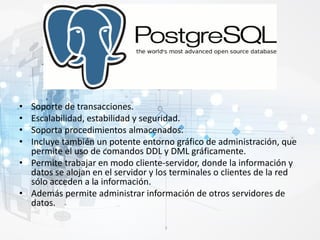 • Soporte de transacciones.
• Escalabilidad, estabilidad y seguridad.
• Soporta procedimientos almacenados.
• Incluye también un potente entorno gráfico de administración, que
permite el uso de comandos DDL y DML gráficamente.
• Permite trabajar en modo cliente-servidor, donde la información y
datos se alojan en el servidor y los terminales o clientes de la red
sólo acceden a la información.
• Además permite administrar información de otros servidores de
datos.
 