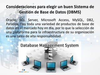 Consideraciones para elegir un buen Sistema de
Gestión de Base de Datos (DBMS)
Oracle, SQL Server, Microsoft Access, MySQL, DB2,
Paradox. Hay toda una variedad de productos de base de
datos en el mercado hoy en día, por lo que la selección de
una plataforma para la infraestructura de su organización
es una tarea de alta responsabilidad.
 
