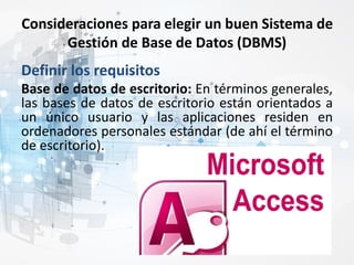 Consideraciones para elegir un buen Sistema de
Gestión de Base de Datos (DBMS)
Definir los requisitos
Base de datos de escritorio: En términos generales,
las bases de datos de escritorio están orientados a
un único usuario y las aplicaciones residen en
ordenadores personales estándar (de ahí el término
de escritorio).
 