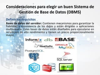 Consideraciones para elegir un buen Sistema de
Gestión de Base de Datos (DBMS)
Definir los requisitos
Bases de datos del servidor: Contienen mecanismos para garantizar la
fiabilidad y consistencia de los datos y están dirigidas a aplicaciones
multiusuario. Estas bases de datos están diseñados para ejecutarse en
servidores de alto rendimiento y tienen un precio proporcionalmente
mayor.
 