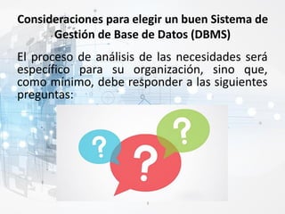 Consideraciones para elegir un buen Sistema de
Gestión de Base de Datos (DBMS)
El proceso de análisis de las necesidades será
específico para su organización, sino que,
como mínimo, debe responder a las siguientes
preguntas:
 