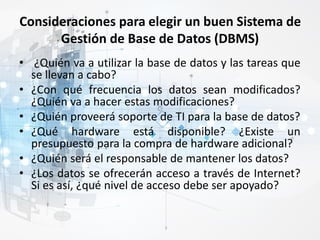 Consideraciones para elegir un buen Sistema de
Gestión de Base de Datos (DBMS)
• ¿Quién va a utilizar la base de datos y las tareas que
se llevan a cabo?
• ¿Con qué frecuencia los datos sean modificados?
¿Quién va a hacer estas modificaciones?
• ¿Quién proveerá soporte de TI para la base de datos?
• ¿Qué hardware está disponible? ¿Existe un
presupuesto para la compra de hardware adicional?
• ¿Quién será el responsable de mantener los datos?
• ¿Los datos se ofrecerán acceso a través de Internet?
Si es así, ¿qué nivel de acceso debe ser apoyado?
 