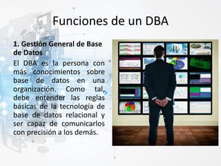 Funciones de un DBA
1. Gestión General de Base
de Datos
El DBA es la persona con
más conocimientos sobre
base de datos en una
organización. Como tal,
debe entender las reglas
básicas de la tecnología de
base de datos relacional y
ser capaz de comunicarlos
con precisión a los demás.
 