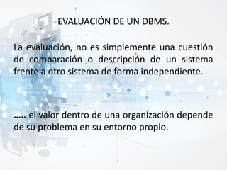 EVALUACIÓN DE UN DBMS.
La evaluación, no es simplemente una cuestión
de comparación o descripción de un sistema
frente a otro sistema de forma independiente.
….. el valor dentro de una organización depende
de su problema en su entorno propio.
 