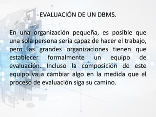 EVALUACIÓN DE UN DBMS.
En una organización pequeña, es posible que
una sola persona sería capaz de hacer el trabajo,
pero las grandes organizaciones tienen que
establecer formalmente un equipo de
evaluación. Incluso la composición de este
equipo va a cambiar algo en la medida que el
proceso de evaluación siga su camino.
 