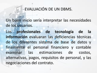 EVALUACIÓN DE UN DBMS.
Un buen inicio sería interpretar las necesidades
de los usuarios.
Los profesionales de tecnología de la
información evaluaran las deficiencias técnicas
de los diferentes sistema de base de datos y
finalmente el personal financiero y contable
examinar las estimaciones de costos,
alternativas, pagos, requisitos de personal, y las
negociaciones del contrato.
 