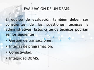 EVALUACIÓN DE UN DBMS.
El equipo de evaluación también deben ser
conscientes de las cuestiones técnicas y
administrativas. Estos criterios técnicos podrían
ser los siguientes:
• Gestión de transacciones.
• Interfaz de programación.
• Conectividad.
• Integridad DBMS.
 