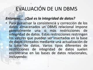 EVALUACIÓN DE UN DBMS
Entonces…. ¿Qué es la integridad de datos?
• Para preservar la consistencia y corrección de los
datos almacenados un DBMS relacional impone
generalmente una o más restricciones de
integridad de datos. Estas restricciones restringen
los valores que pueden ser insertados en la base
de datos o creados mediante una actualización de
la base de datos. Varios tipos diferentes de
restricciones de integridad de datos suelen
encontrarse en las bases de datos relacionales,
incluyendo:
 